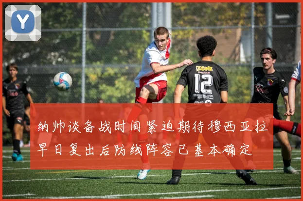 纳帅谈备战时间紧迫期待穆西亚拉早日复出后防线阵容已基本确定