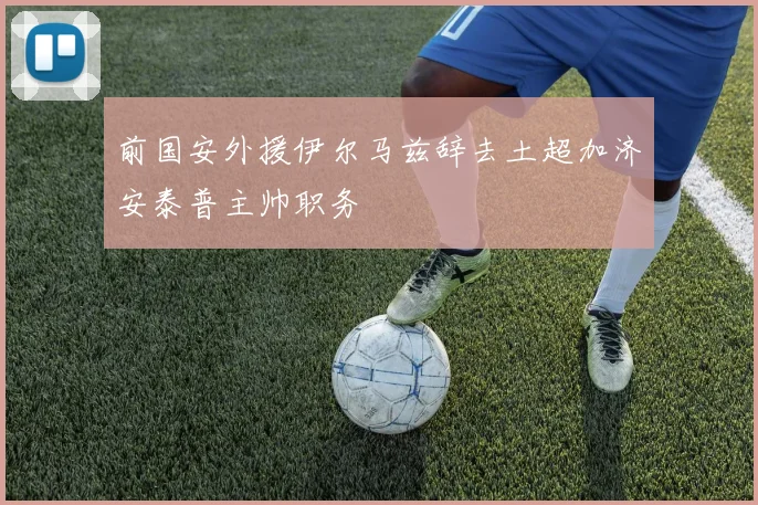前国安外援伊尔马兹辞去土超加济安泰普主帅职务