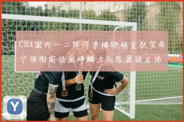 CBA国内一二阵得票揭晓胡金秋贺希宁领衔前场庞峥麟力压陈盈骏后场