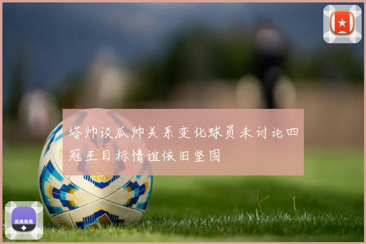 塔帅谈瓜帅关系变化球员未讨论四冠王目标情谊依旧坚固